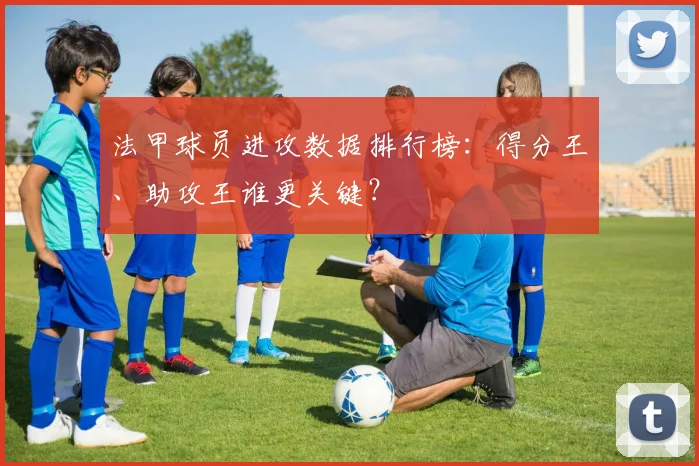 法甲球员进攻数据排行榜:得分王、助攻王谁更关键?