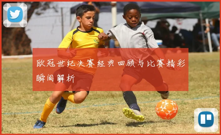 欧冠世纪决赛经典回顾与比赛精彩瞬间解析
