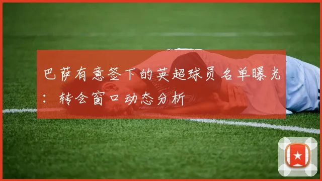 巴萨有意签下的英超球员名单曝光：转会窗口动态分析