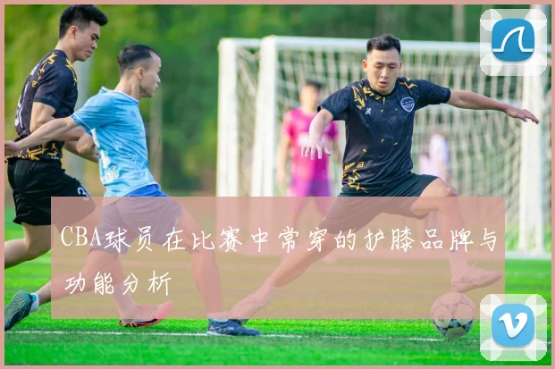 CBA球员在比赛中常穿的护膝品牌与功能分析