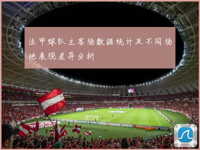 法甲球队主客场数据统计及不同场地表现差异分析