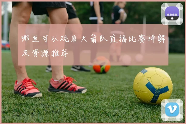 哪里可以观看火箭队直播比赛详解及资源推荐