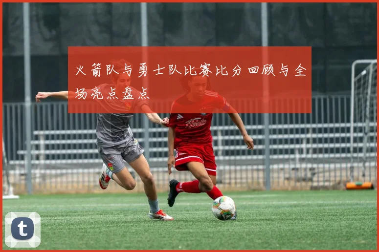 火箭队与勇士队比赛比分回顾与全场亮点盘点